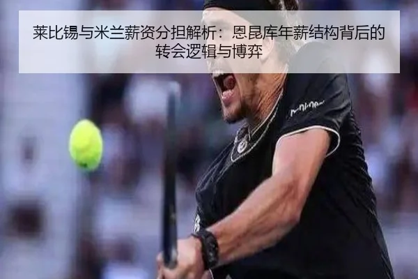 莱比锡与米兰薪资分担解析：恩昆库年薪结构背后的转会逻辑与博弈