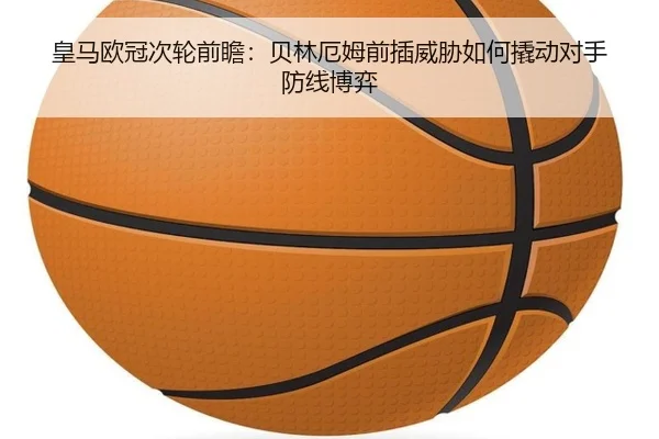 皇马欧冠次轮前瞻：贝林厄姆前插威胁如何撬动对手防线博弈