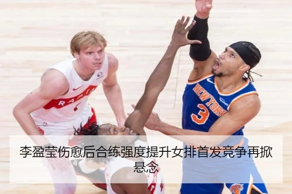李盈莹伤愈后合练强度提升女排首发竞争再掀悬念