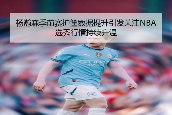 杨瀚森季前赛护筐数据提升引发关注NBA选秀行情持续升温